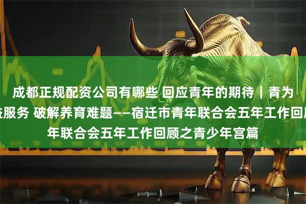 成都正规配资公司有哪些 回应青年的期待｜青为宿迁：创新公益服务 破解养育难题——宿迁市青年联合会五年工作回顾之青少年宫篇