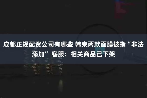 成都正规配资公司有哪些 韩束两款面膜被指“非法添加” 客服：相关商品已下架
