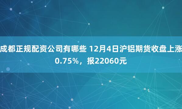 成都正规配资公司有哪些 12月4日沪铝期货收盘上涨0.75%，报22060元