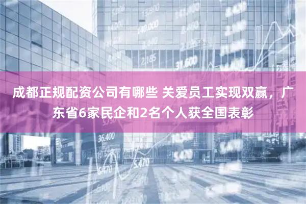 成都正规配资公司有哪些 关爱员工实现双赢，广东省6家民企和2名个人获全国表彰