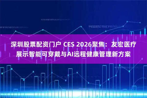 深圳股票配资门户 CES 2026聚焦：友宏医疗展示智能可穿戴与AI远程健康管理新方案