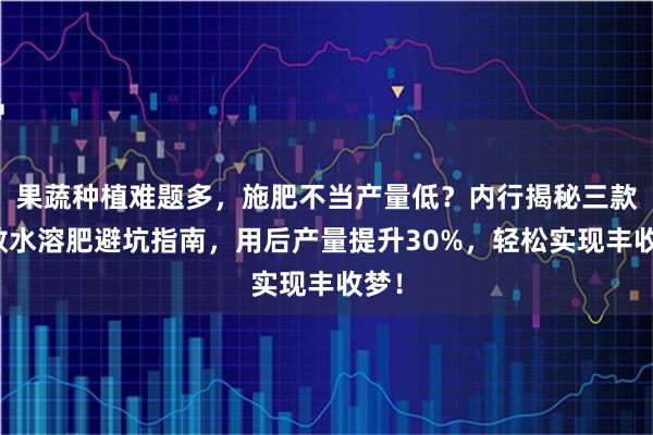 果蔬种植难题多，施肥不当产量低？内行揭秘三款高效水溶肥避坑指南，用后产量提升30%，轻松实现丰收梦！