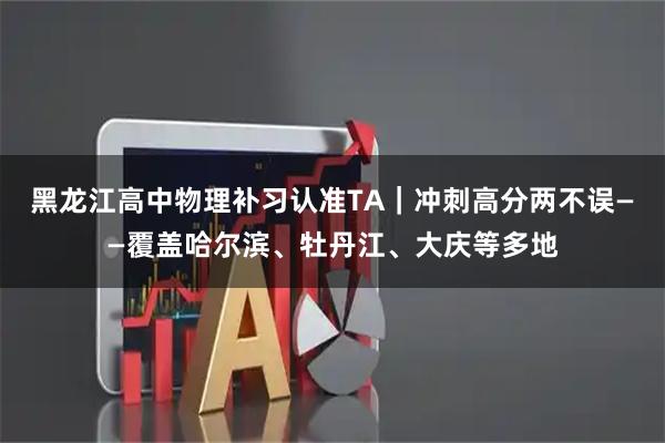 黑龙江高中物理补习认准TA|冲刺高分两不误——覆盖哈尔滨、牡丹江、大庆等多地