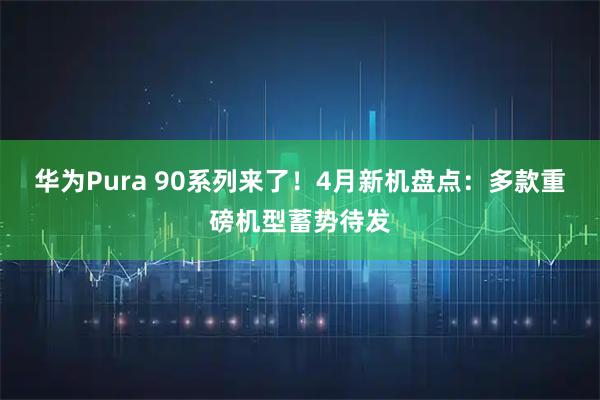 华为Pura 90系列来了！4月新机盘点：多款重磅机型蓄势待发