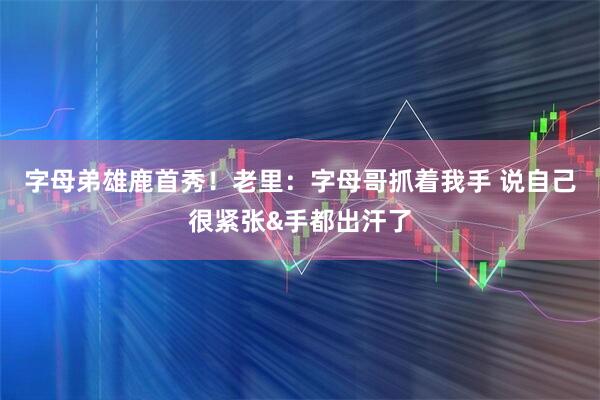 字母弟雄鹿首秀！老里：字母哥抓着我手 说自己很紧张&手都出汗了