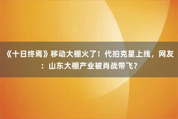 《十日终焉》移动大棚火了！代拍克星上线，网友：山东大棚产业被肖战带飞？