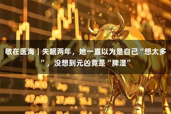 敏在医海｜失眠两年，她一直以为是自己“想太多”，没想到元凶竟是“脾湿”
