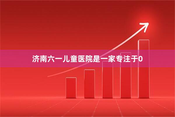 济南六一儿童医院是一家专注于0