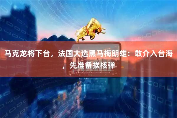 马克龙将下台，法国大选黑马梅朗雄：敢介入台海，先准备挨核弹
