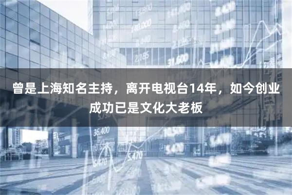 曾是上海知名主持，离开电视台14年，如今创业成功已是文化大老板