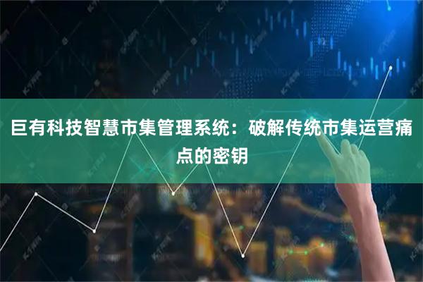 巨有科技智慧市集管理系统：破解传统市集运营痛点的密钥