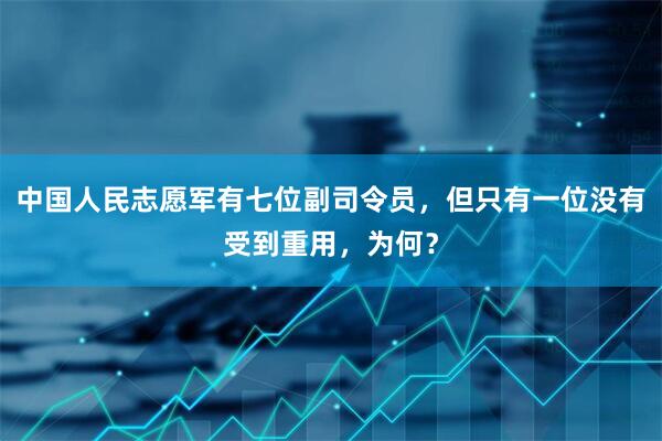 中国人民志愿军有七位副司令员，但只有一位没有受到重用，为何？